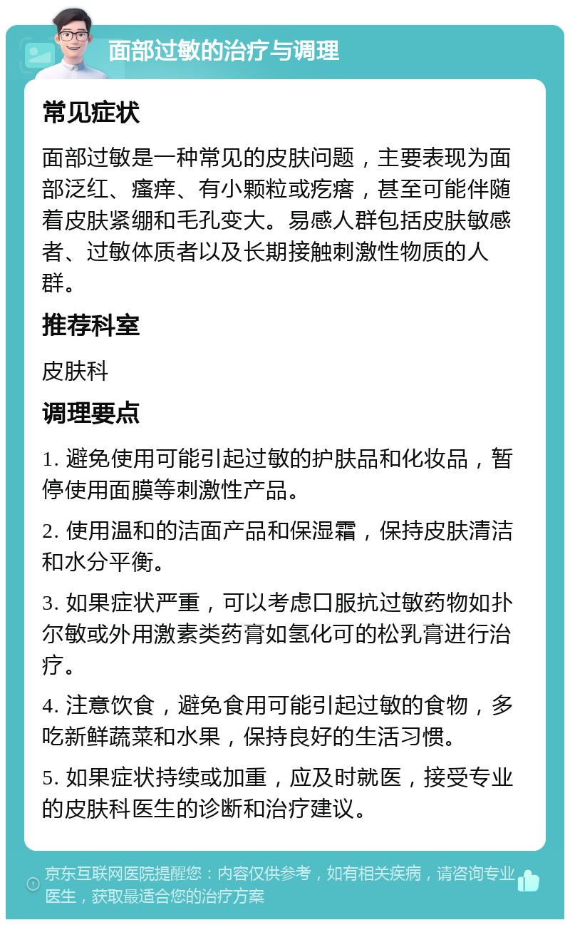 面部过敏的治疗与调理 常见症状 面部过敏是一种常见的皮肤问题，主要表现为面部泛红、瘙痒、有小颗粒或疙瘩，甚至可能伴随着皮肤紧绷和毛孔变大。易感人群包括皮肤敏感者、过敏体质者以及长期接触刺激性物质的人群。 推荐科室 皮肤科 调理要点 1. 避免使用可能引起过敏的护肤品和化妆品，暂停使用面膜等刺激性产品。 2. 使用温和的洁面产品和保湿霜，保持皮肤清洁和水分平衡。 3. 如果症状严重，可以考虑口服抗过敏药物如扑尔敏或外用激素类药膏如氢化可的松乳膏进行治疗。 4. 注意饮食，避免食用可能引起过敏的食物，多吃新鲜蔬菜和水果，保持良好的生活习惯。 5. 如果症状持续或加重，应及时就医，接受专业的皮肤科医生的诊断和治疗建议。