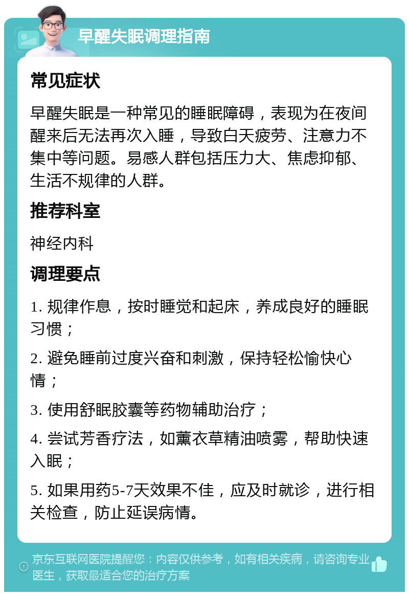 早醒失眠调理指南 常见症状 早醒失眠是一种常见的睡眠障碍，表现为在夜间醒来后无法再次入睡，导致白天疲劳、注意力不集中等问题。易感人群包括压力大、焦虑抑郁、生活不规律的人群。 推荐科室 神经内科 调理要点 1. 规律作息，按时睡觉和起床，养成良好的睡眠习惯； 2. 避免睡前过度兴奋和刺激，保持轻松愉快心情； 3. 使用舒眠胶囊等药物辅助治疗； 4. 尝试芳香疗法，如薰衣草精油喷雾，帮助快速入眠； 5. 如果用药5-7天效果不佳，应及时就诊，进行相关检查，防止延误病情。