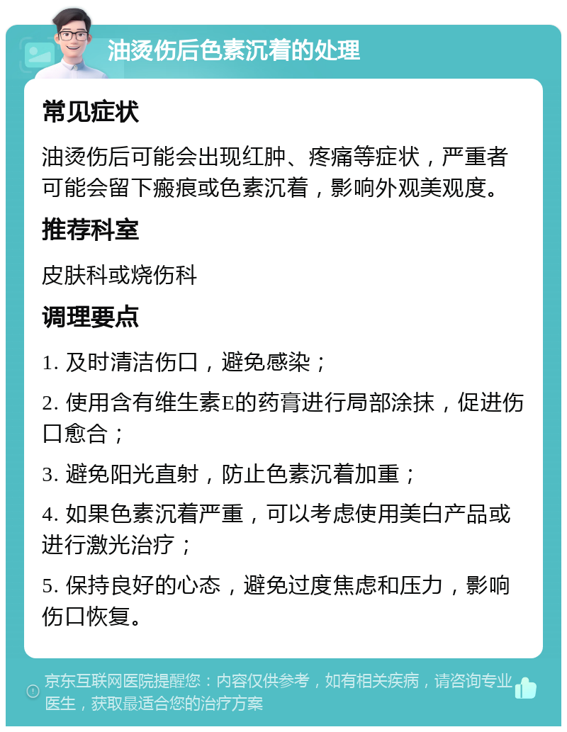 油烫伤后色素沉着的处理 常见症状 油烫伤后可能会出现红肿、疼痛等症状，严重者可能会留下瘢痕或色素沉着，影响外观美观度。 推荐科室 皮肤科或烧伤科 调理要点 1. 及时清洁伤口，避免感染； 2. 使用含有维生素E的药膏进行局部涂抹，促进伤口愈合； 3. 避免阳光直射，防止色素沉着加重； 4. 如果色素沉着严重，可以考虑使用美白产品或进行激光治疗； 5. 保持良好的心态，避免过度焦虑和压力，影响伤口恢复。