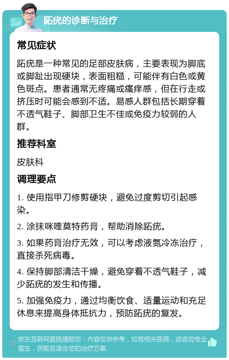 跖疣的诊断与治疗 常见症状 跖疣是一种常见的足部皮肤病，主要表现为脚底或脚趾出现硬块，表面粗糙，可能伴有白色或黄色斑点。患者通常无疼痛或瘙痒感，但在行走或挤压时可能会感到不适。易感人群包括长期穿着不透气鞋子、脚部卫生不佳或免疫力较弱的人群。 推荐科室 皮肤科 调理要点 1. 使用指甲刀修剪硬块，避免过度剪切引起感染。 2. 涂抹咪喹莫特药膏，帮助消除跖疣。 3. 如果药膏治疗无效，可以考虑液氮冷冻治疗，直接杀死病毒。 4. 保持脚部清洁干燥，避免穿着不透气鞋子，减少跖疣的发生和传播。 5. 加强免疫力，通过均衡饮食、适量运动和充足休息来提高身体抵抗力，预防跖疣的复发。