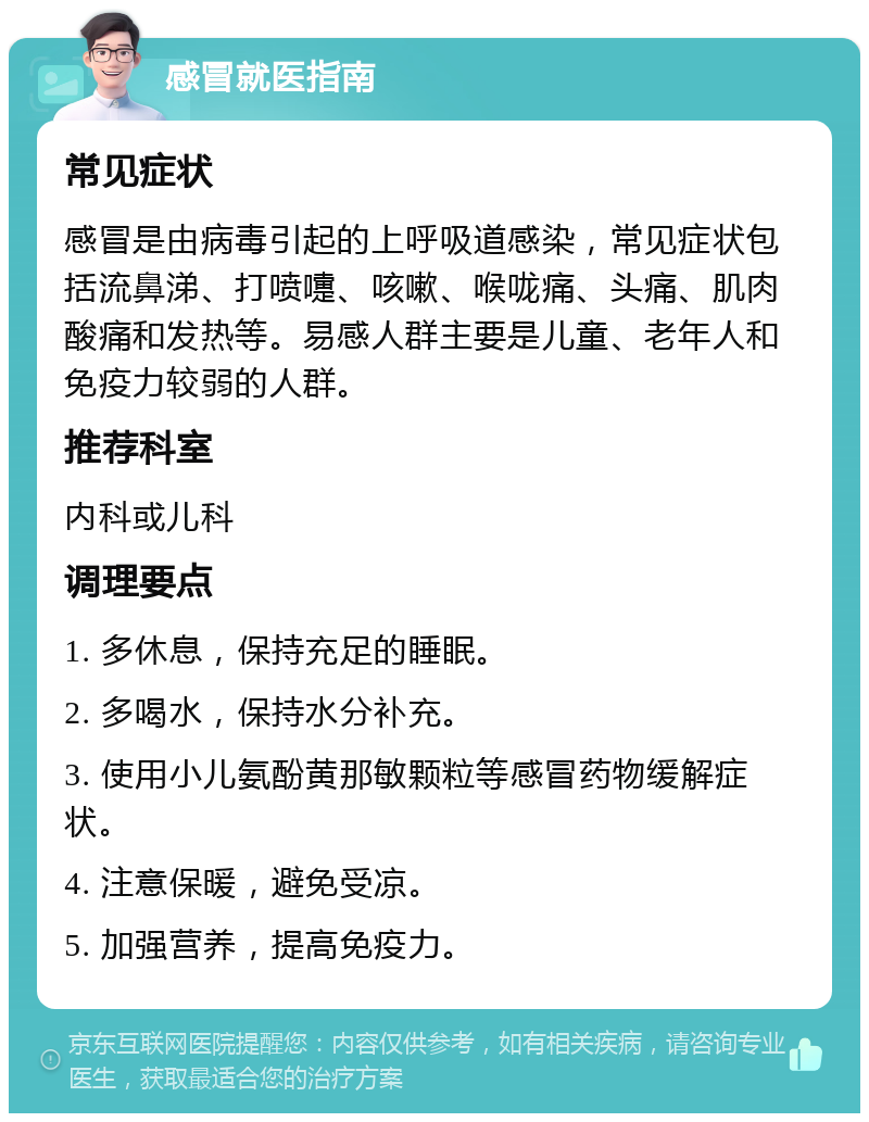 感冒就医指南 常见症状 感冒是由病毒引起的上呼吸道感染，常见症状包括流鼻涕、打喷嚏、咳嗽、喉咙痛、头痛、肌肉酸痛和发热等。易感人群主要是儿童、老年人和免疫力较弱的人群。 推荐科室 内科或儿科 调理要点 1. 多休息，保持充足的睡眠。 2. 多喝水，保持水分补充。 3. 使用小儿氨酚黄那敏颗粒等感冒药物缓解症状。 4. 注意保暖，避免受凉。 5. 加强营养，提高免疫力。