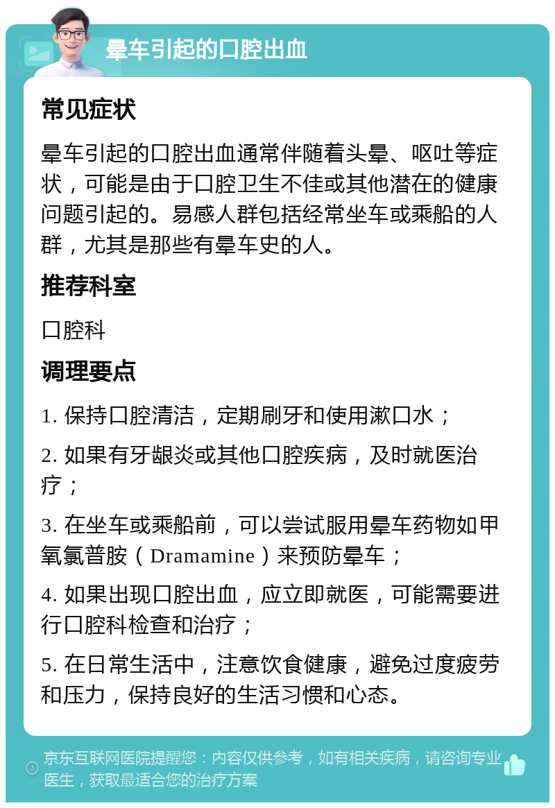 晕车引起的口腔出血 常见症状 晕车引起的口腔出血通常伴随着头晕、呕吐等症状，可能是由于口腔卫生不佳或其他潜在的健康问题引起的。易感人群包括经常坐车或乘船的人群，尤其是那些有晕车史的人。 推荐科室 口腔科 调理要点 1. 保持口腔清洁，定期刷牙和使用漱口水； 2. 如果有牙龈炎或其他口腔疾病，及时就医治疗； 3. 在坐车或乘船前，可以尝试服用晕车药物如甲氧氯普胺（Dramamine）来预防晕车； 4. 如果出现口腔出血，应立即就医，可能需要进行口腔科检查和治疗； 5. 在日常生活中，注意饮食健康，避免过度疲劳和压力，保持良好的生活习惯和心态。