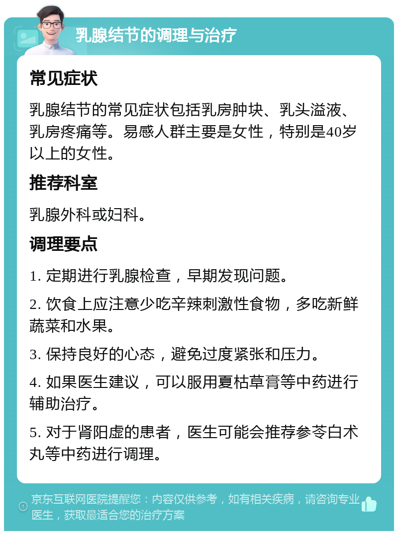 乳腺结节的调理与治疗 常见症状 乳腺结节的常见症状包括乳房肿块、乳头溢液、乳房疼痛等。易感人群主要是女性，特别是40岁以上的女性。 推荐科室 乳腺外科或妇科。 调理要点 1. 定期进行乳腺检查，早期发现问题。 2. 饮食上应注意少吃辛辣刺激性食物，多吃新鲜蔬菜和水果。 3. 保持良好的心态，避免过度紧张和压力。 4. 如果医生建议，可以服用夏枯草膏等中药进行辅助治疗。 5. 对于肾阳虚的患者，医生可能会推荐参苓白术丸等中药进行调理。