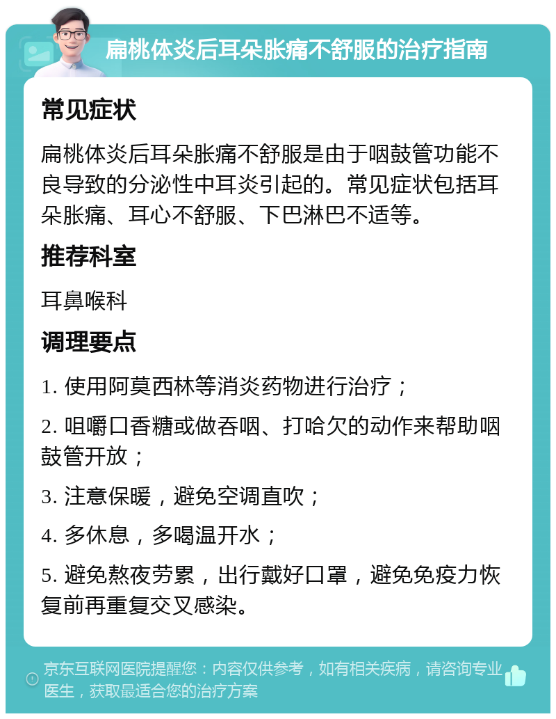 扁桃体炎后耳朵胀痛不舒服的治疗指南 常见症状 扁桃体炎后耳朵胀痛不舒服是由于咽鼓管功能不良导致的分泌性中耳炎引起的。常见症状包括耳朵胀痛、耳心不舒服、下巴淋巴不适等。 推荐科室 耳鼻喉科 调理要点 1. 使用阿莫西林等消炎药物进行治疗； 2. 咀嚼口香糖或做吞咽、打哈欠的动作来帮助咽鼓管开放； 3. 注意保暖，避免空调直吹； 4. 多休息，多喝温开水； 5. 避免熬夜劳累，出行戴好口罩，避免免疫力恢复前再重复交叉感染。