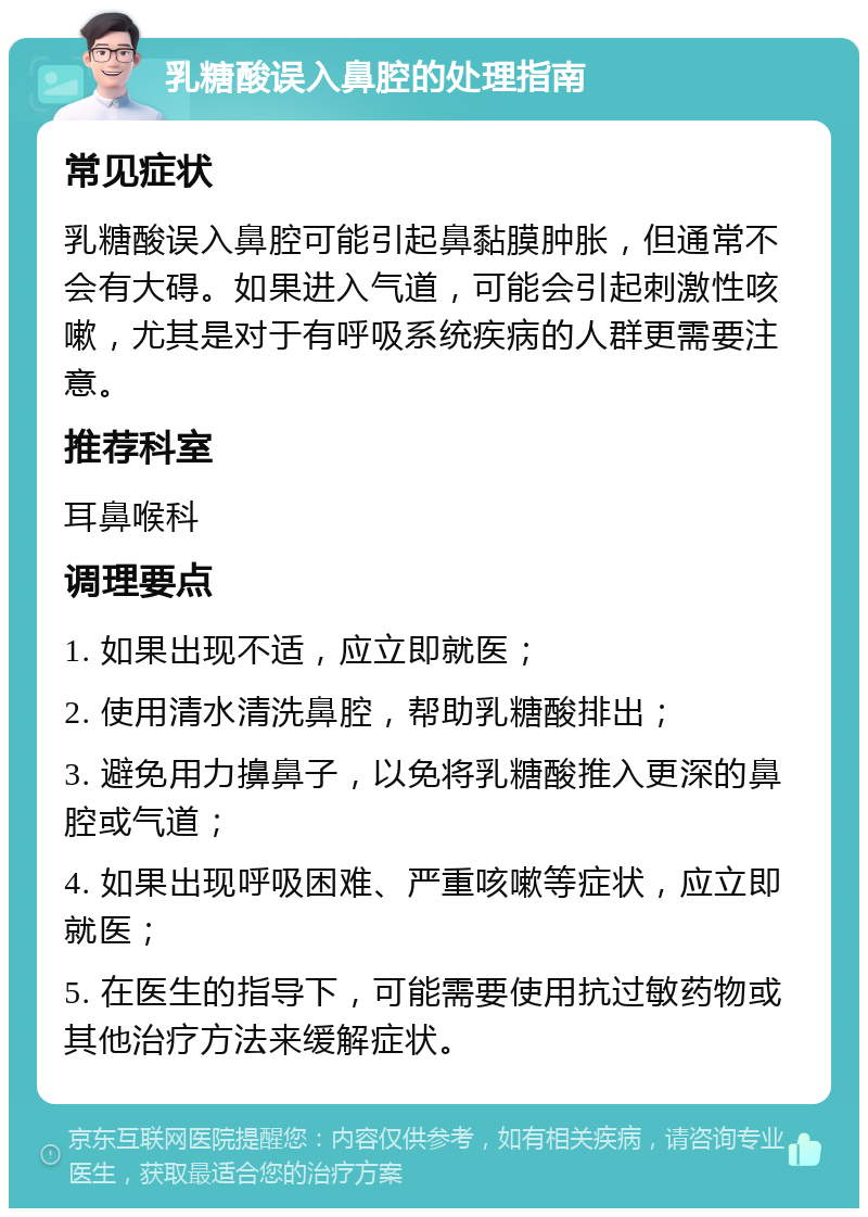 乳糖酸误入鼻腔的处理指南 常见症状 乳糖酸误入鼻腔可能引起鼻黏膜肿胀，但通常不会有大碍。如果进入气道，可能会引起刺激性咳嗽，尤其是对于有呼吸系统疾病的人群更需要注意。 推荐科室 耳鼻喉科 调理要点 1. 如果出现不适，应立即就医； 2. 使用清水清洗鼻腔，帮助乳糖酸排出； 3. 避免用力擤鼻子，以免将乳糖酸推入更深的鼻腔或气道； 4. 如果出现呼吸困难、严重咳嗽等症状，应立即就医； 5. 在医生的指导下，可能需要使用抗过敏药物或其他治疗方法来缓解症状。