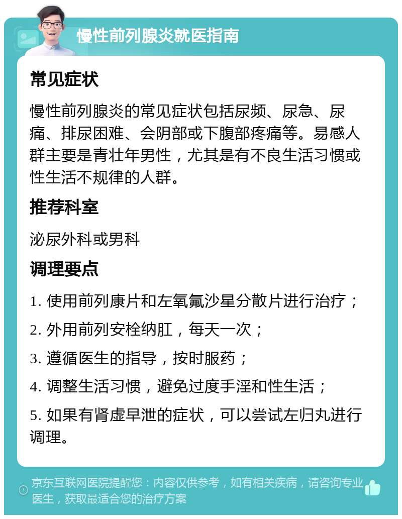 慢性前列腺炎就医指南 常见症状 慢性前列腺炎的常见症状包括尿频、尿急、尿痛、排尿困难、会阴部或下腹部疼痛等。易感人群主要是青壮年男性，尤其是有不良生活习惯或性生活不规律的人群。 推荐科室 泌尿外科或男科 调理要点 1. 使用前列康片和左氧氟沙星分散片进行治疗； 2. 外用前列安栓纳肛，每天一次； 3. 遵循医生的指导，按时服药； 4. 调整生活习惯，避免过度手淫和性生活； 5. 如果有肾虚早泄的症状，可以尝试左归丸进行调理。