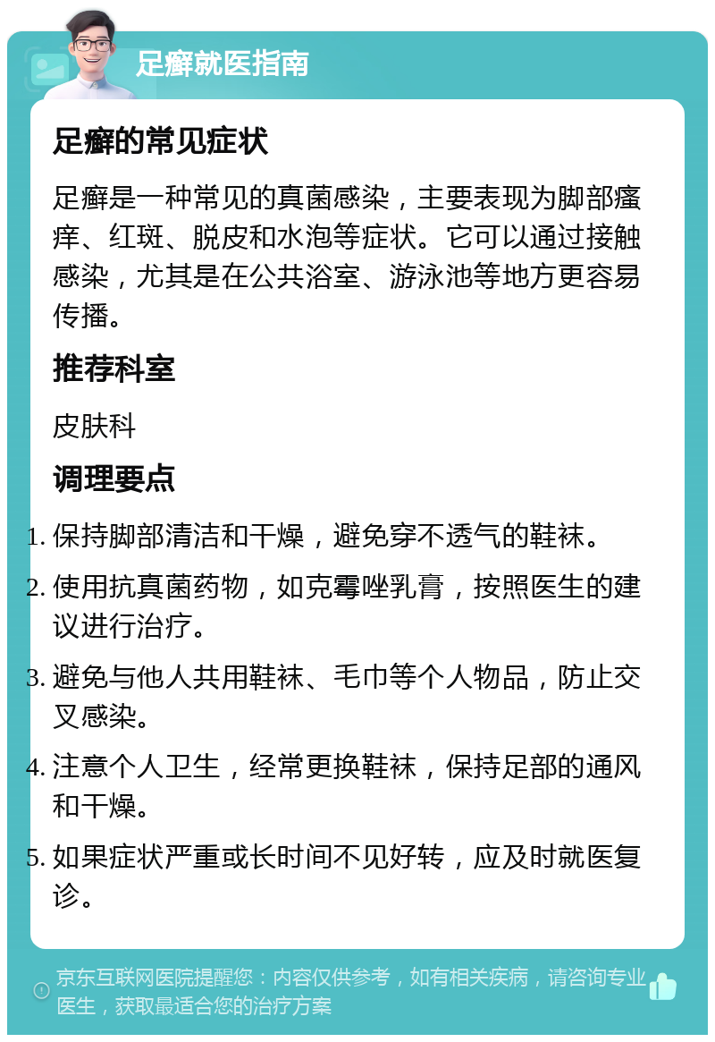 足癣就医指南 足癣的常见症状 足癣是一种常见的真菌感染，主要表现为脚部瘙痒、红斑、脱皮和水泡等症状。它可以通过接触感染，尤其是在公共浴室、游泳池等地方更容易传播。 推荐科室 皮肤科 调理要点 保持脚部清洁和干燥，避免穿不透气的鞋袜。 使用抗真菌药物，如克霉唑乳膏，按照医生的建议进行治疗。 避免与他人共用鞋袜、毛巾等个人物品，防止交叉感染。 注意个人卫生，经常更换鞋袜，保持足部的通风和干燥。 如果症状严重或长时间不见好转，应及时就医复诊。