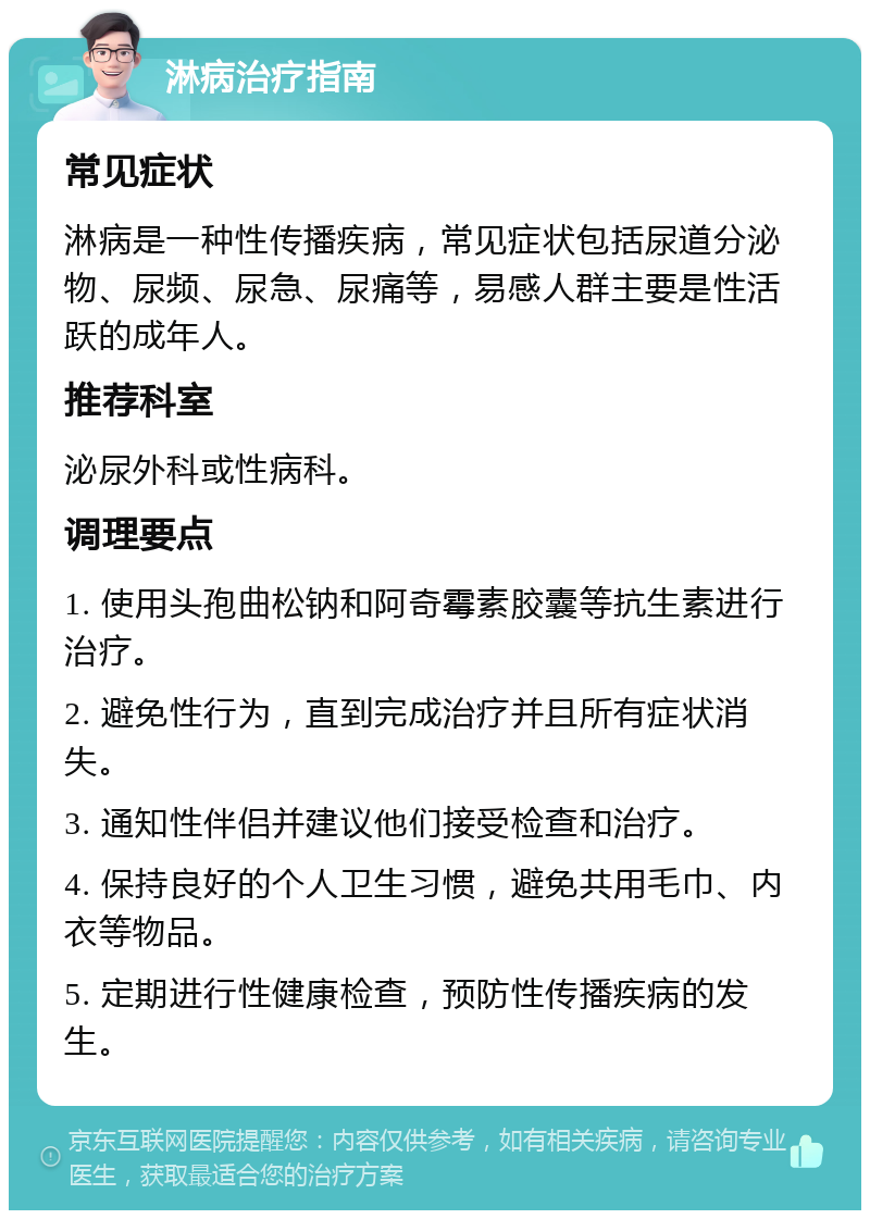 淋病治疗指南 常见症状 淋病是一种性传播疾病，常见症状包括尿道分泌物、尿频、尿急、尿痛等，易感人群主要是性活跃的成年人。 推荐科室 泌尿外科或性病科。 调理要点 1. 使用头孢曲松钠和阿奇霉素胶囊等抗生素进行治疗。 2. 避免性行为，直到完成治疗并且所有症状消失。 3. 通知性伴侣并建议他们接受检查和治疗。 4. 保持良好的个人卫生习惯，避免共用毛巾、内衣等物品。 5. 定期进行性健康检查，预防性传播疾病的发生。