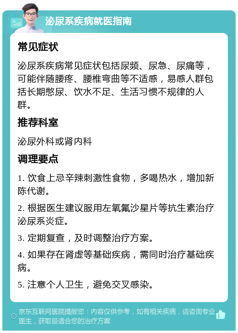 泌尿系疾病就医指南 常见症状 泌尿系疾病常见症状包括尿频、尿急、尿痛等，可能伴随腰疼、腰椎弯曲等不适感，易感人群包括长期憋尿、饮水不足、生活习惯不规律的人群。 推荐科室 泌尿外科或肾内科 调理要点 1. 饮食上忌辛辣刺激性食物，多喝热水，增加新陈代谢。 2. 根据医生建议服用左氧氟沙星片等抗生素治疗泌尿系炎症。 3. 定期复查，及时调整治疗方案。 4. 如果存在肾虚等基础疾病，需同时治疗基础疾病。 5. 注意个人卫生，避免交叉感染。