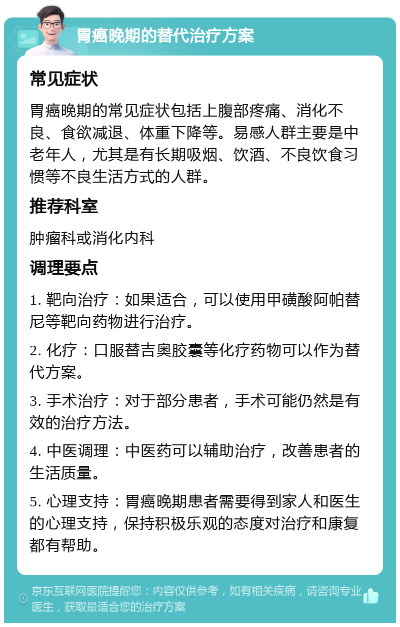 胃癌晚期的替代治疗方案 常见症状 胃癌晚期的常见症状包括上腹部疼痛、消化不良、食欲减退、体重下降等。易感人群主要是中老年人，尤其是有长期吸烟、饮酒、不良饮食习惯等不良生活方式的人群。 推荐科室 肿瘤科或消化内科 调理要点 1. 靶向治疗：如果适合，可以使用甲磺酸阿帕替尼等靶向药物进行治疗。 2. 化疗：口服替吉奥胶囊等化疗药物可以作为替代方案。 3. 手术治疗：对于部分患者，手术可能仍然是有效的治疗方法。 4. 中医调理：中医药可以辅助治疗，改善患者的生活质量。 5. 心理支持：胃癌晚期患者需要得到家人和医生的心理支持，保持积极乐观的态度对治疗和康复都有帮助。