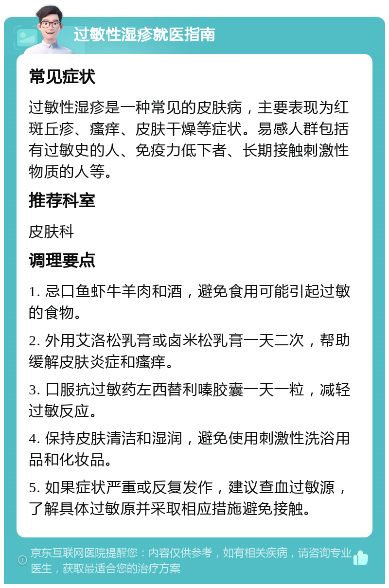 过敏性湿疹就医指南 常见症状 过敏性湿疹是一种常见的皮肤病，主要表现为红斑丘疹、瘙痒、皮肤干燥等症状。易感人群包括有过敏史的人、免疫力低下者、长期接触刺激性物质的人等。 推荐科室 皮肤科 调理要点 1. 忌口鱼虾牛羊肉和酒，避免食用可能引起过敏的食物。 2. 外用艾洛松乳膏或卤米松乳膏一天二次，帮助缓解皮肤炎症和瘙痒。 3. 口服抗过敏药左西替利嗪胶囊一天一粒，减轻过敏反应。 4. 保持皮肤清洁和湿润，避免使用刺激性洗浴用品和化妆品。 5. 如果症状严重或反复发作，建议查血过敏源，了解具体过敏原并采取相应措施避免接触。