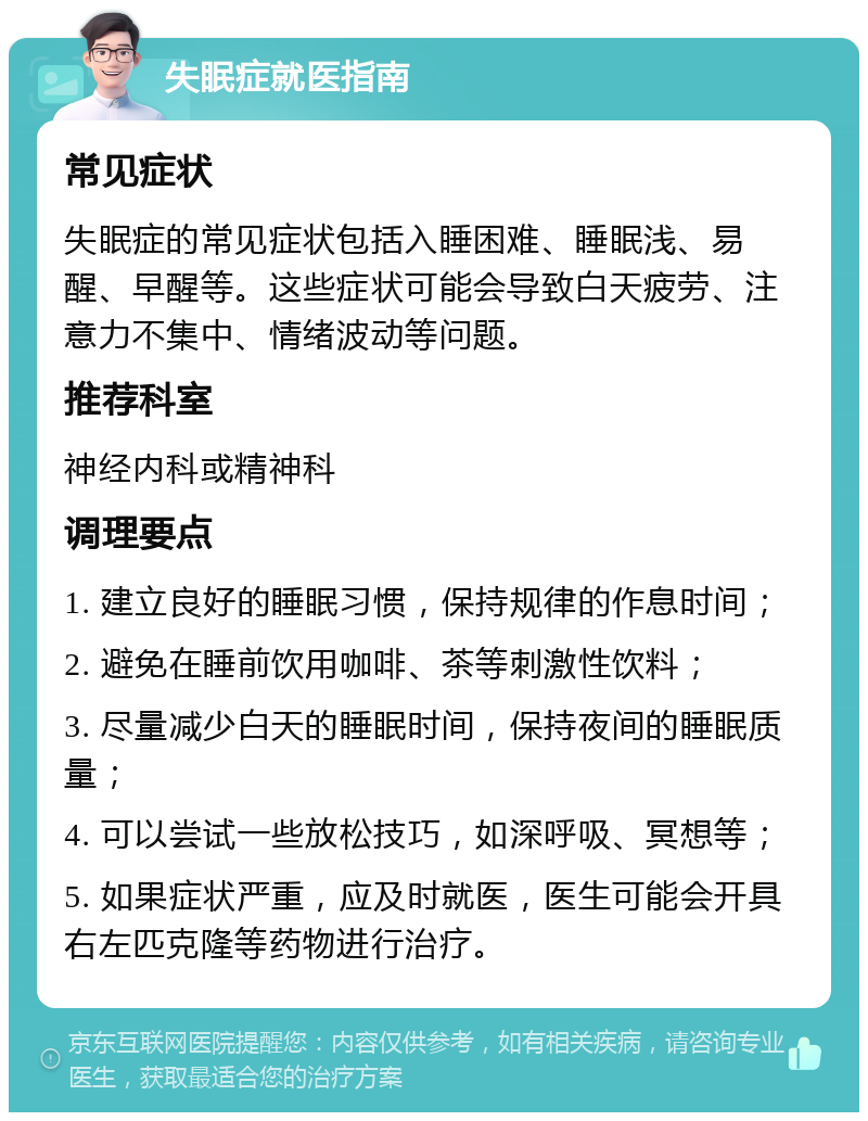 失眠症就医指南 常见症状 失眠症的常见症状包括入睡困难、睡眠浅、易醒、早醒等。这些症状可能会导致白天疲劳、注意力不集中、情绪波动等问题。 推荐科室 神经内科或精神科 调理要点 1. 建立良好的睡眠习惯，保持规律的作息时间； 2. 避免在睡前饮用咖啡、茶等刺激性饮料； 3. 尽量减少白天的睡眠时间，保持夜间的睡眠质量； 4. 可以尝试一些放松技巧，如深呼吸、冥想等； 5. 如果症状严重，应及时就医，医生可能会开具右左匹克隆等药物进行治疗。