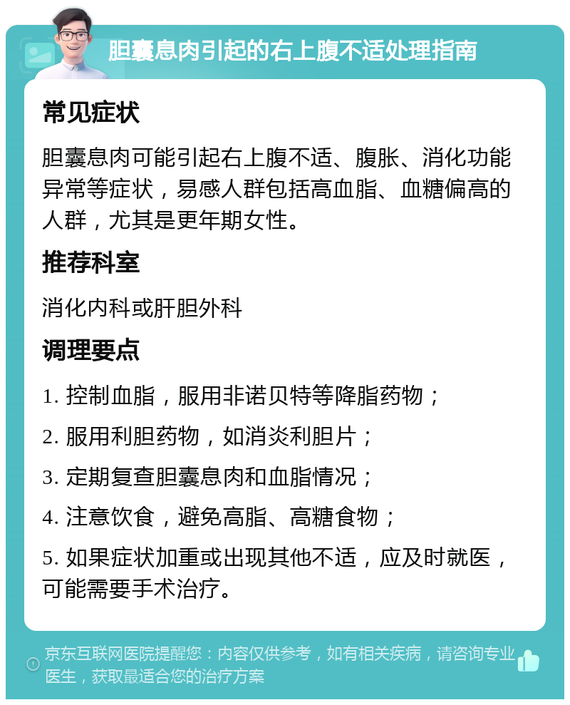 胆囊息肉引起的右上腹不适处理指南 常见症状 胆囊息肉可能引起右上腹不适、腹胀、消化功能异常等症状，易感人群包括高血脂、血糖偏高的人群，尤其是更年期女性。 推荐科室 消化内科或肝胆外科 调理要点 1. 控制血脂，服用非诺贝特等降脂药物； 2. 服用利胆药物，如消炎利胆片； 3. 定期复查胆囊息肉和血脂情况； 4. 注意饮食，避免高脂、高糖食物； 5. 如果症状加重或出现其他不适，应及时就医，可能需要手术治疗。