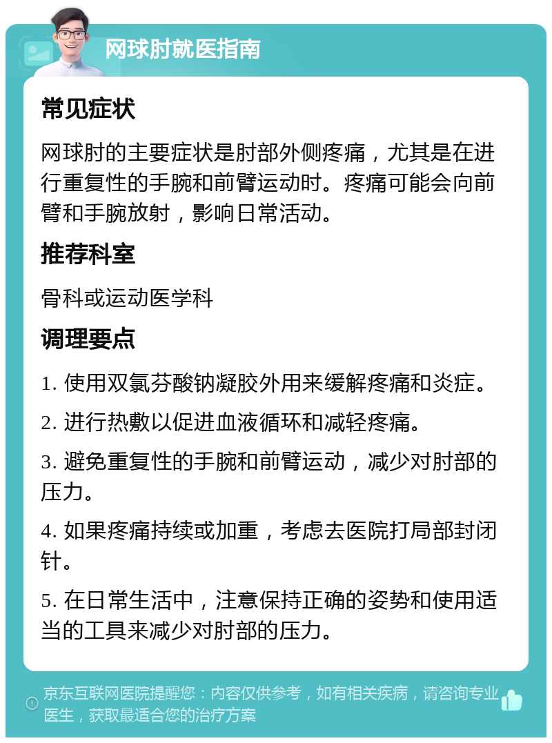 网球肘就医指南 常见症状 网球肘的主要症状是肘部外侧疼痛，尤其是在进行重复性的手腕和前臂运动时。疼痛可能会向前臂和手腕放射，影响日常活动。 推荐科室 骨科或运动医学科 调理要点 1. 使用双氯芬酸钠凝胶外用来缓解疼痛和炎症。 2. 进行热敷以促进血液循环和减轻疼痛。 3. 避免重复性的手腕和前臂运动，减少对肘部的压力。 4. 如果疼痛持续或加重，考虑去医院打局部封闭针。 5. 在日常生活中，注意保持正确的姿势和使用适当的工具来减少对肘部的压力。