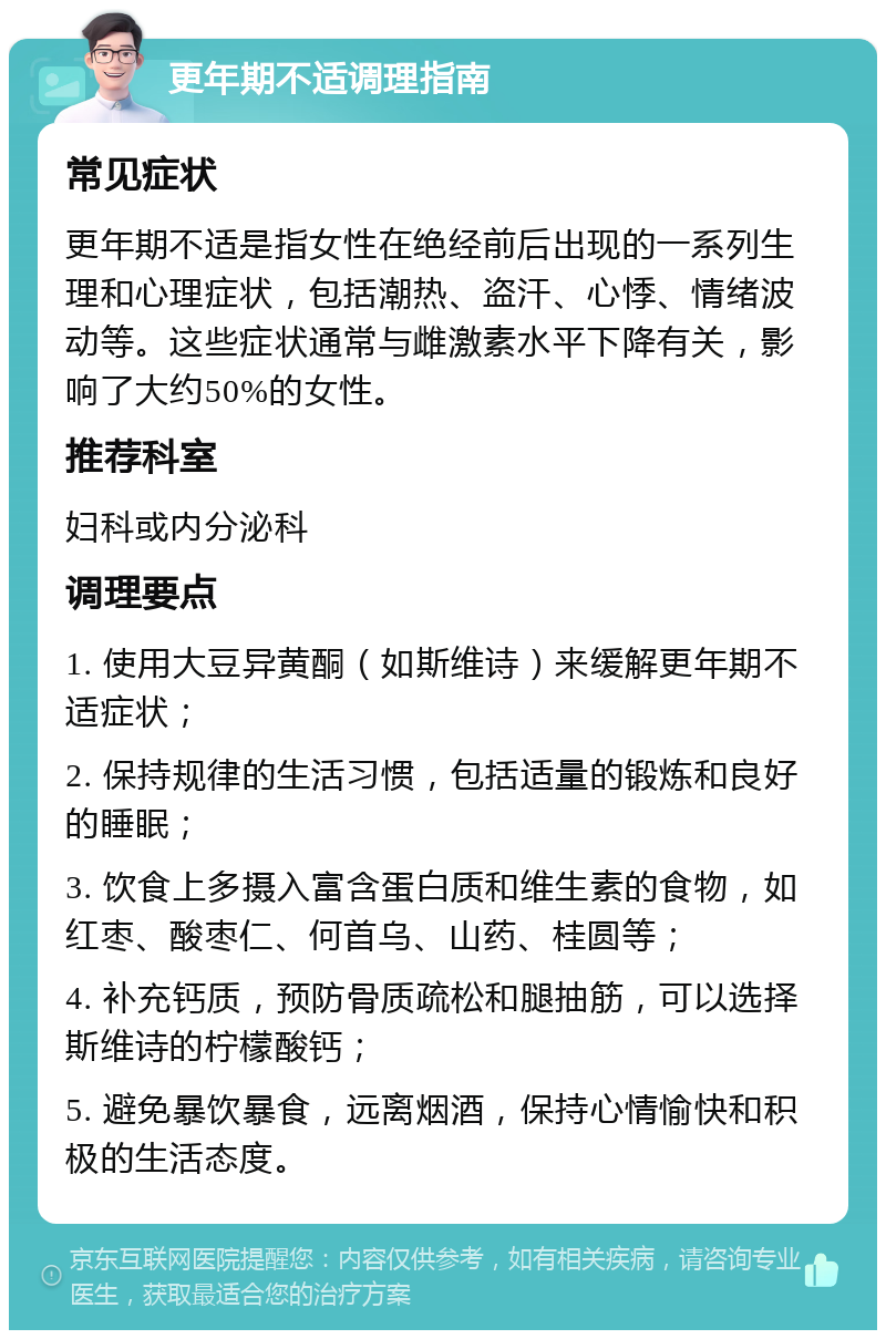 更年期不适调理指南 常见症状 更年期不适是指女性在绝经前后出现的一系列生理和心理症状，包括潮热、盗汗、心悸、情绪波动等。这些症状通常与雌激素水平下降有关，影响了大约50%的女性。 推荐科室 妇科或内分泌科 调理要点 1. 使用大豆异黄酮（如斯维诗）来缓解更年期不适症状； 2. 保持规律的生活习惯，包括适量的锻炼和良好的睡眠； 3. 饮食上多摄入富含蛋白质和维生素的食物，如红枣、酸枣仁、何首乌、山药、桂圆等； 4. 补充钙质，预防骨质疏松和腿抽筋，可以选择斯维诗的柠檬酸钙； 5. 避免暴饮暴食，远离烟酒，保持心情愉快和积极的生活态度。