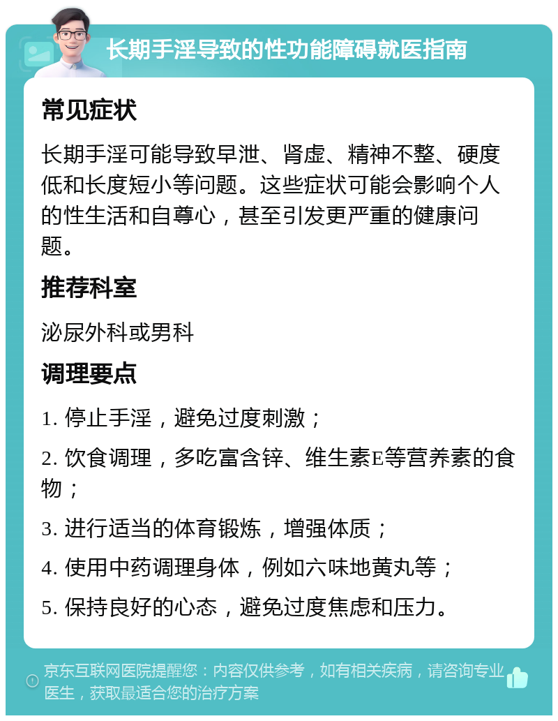 长期手淫导致的性功能障碍就医指南 常见症状 长期手淫可能导致早泄、肾虚、精神不整、硬度低和长度短小等问题。这些症状可能会影响个人的性生活和自尊心，甚至引发更严重的健康问题。 推荐科室 泌尿外科或男科 调理要点 1. 停止手淫，避免过度刺激； 2. 饮食调理，多吃富含锌、维生素E等营养素的食物； 3. 进行适当的体育锻炼，增强体质； 4. 使用中药调理身体，例如六味地黄丸等； 5. 保持良好的心态，避免过度焦虑和压力。