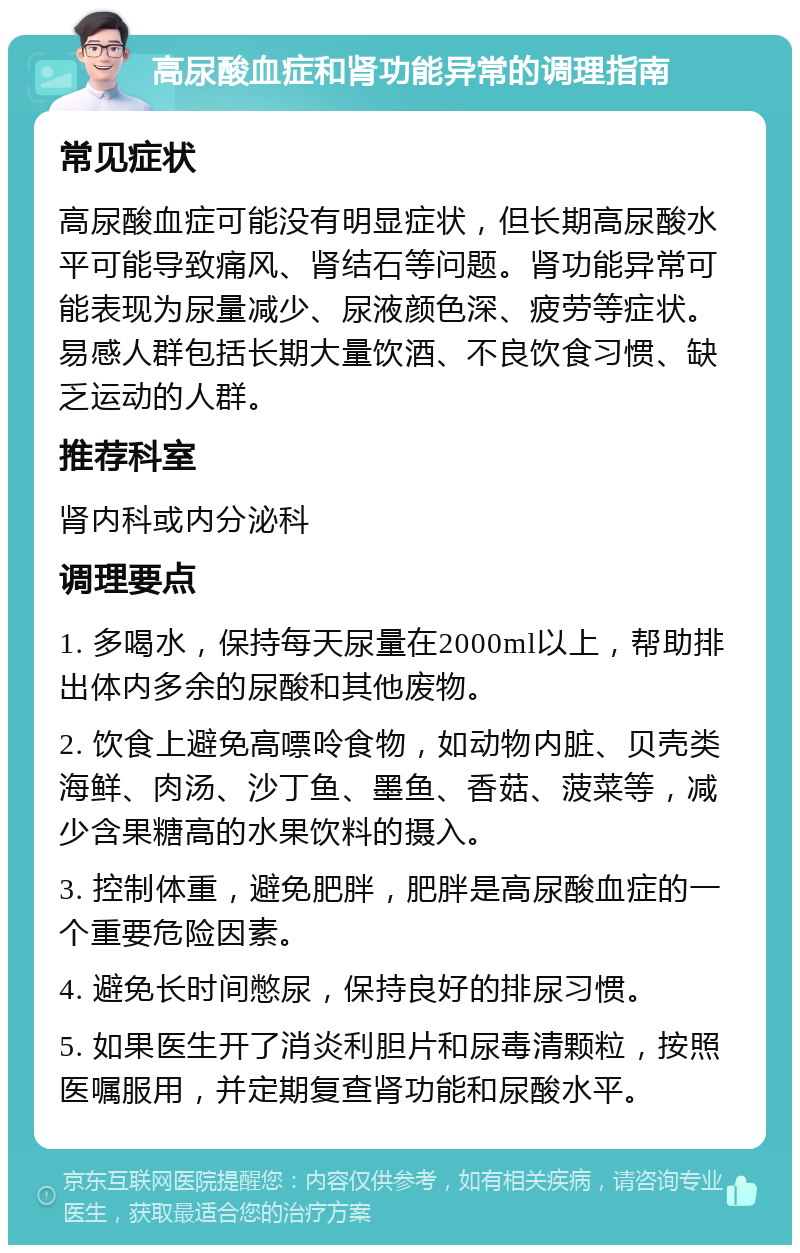 高尿酸血症和肾功能异常的调理指南 常见症状 高尿酸血症可能没有明显症状，但长期高尿酸水平可能导致痛风、肾结石等问题。肾功能异常可能表现为尿量减少、尿液颜色深、疲劳等症状。易感人群包括长期大量饮酒、不良饮食习惯、缺乏运动的人群。 推荐科室 肾内科或内分泌科 调理要点 1. 多喝水，保持每天尿量在2000ml以上，帮助排出体内多余的尿酸和其他废物。 2. 饮食上避免高嘌呤食物，如动物内脏、贝壳类海鲜、肉汤、沙丁鱼、墨鱼、香菇、菠菜等，减少含果糖高的水果饮料的摄入。 3. 控制体重，避免肥胖，肥胖是高尿酸血症的一个重要危险因素。 4. 避免长时间憋尿，保持良好的排尿习惯。 5. 如果医生开了消炎利胆片和尿毒清颗粒，按照医嘱服用，并定期复查肾功能和尿酸水平。