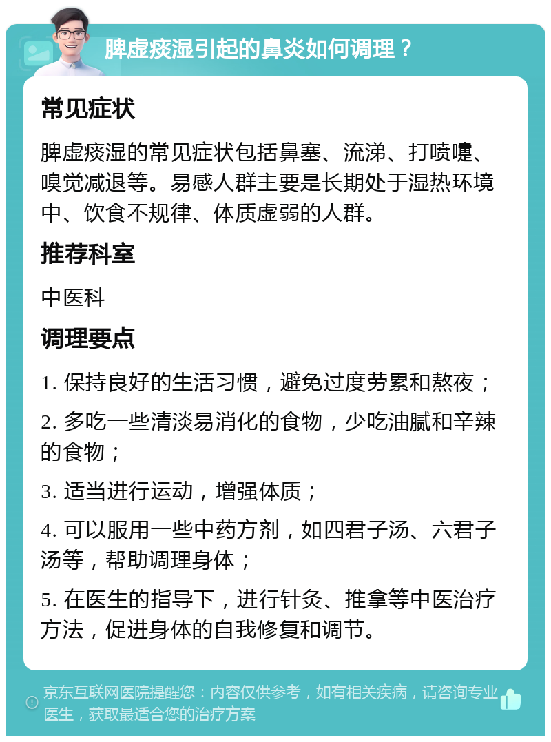 脾虚痰湿引起的鼻炎如何调理？ 常见症状 脾虚痰湿的常见症状包括鼻塞、流涕、打喷嚏、嗅觉减退等。易感人群主要是长期处于湿热环境中、饮食不规律、体质虚弱的人群。 推荐科室 中医科 调理要点 1. 保持良好的生活习惯，避免过度劳累和熬夜； 2. 多吃一些清淡易消化的食物，少吃油腻和辛辣的食物； 3. 适当进行运动，增强体质； 4. 可以服用一些中药方剂，如四君子汤、六君子汤等，帮助调理身体； 5. 在医生的指导下，进行针灸、推拿等中医治疗方法，促进身体的自我修复和调节。