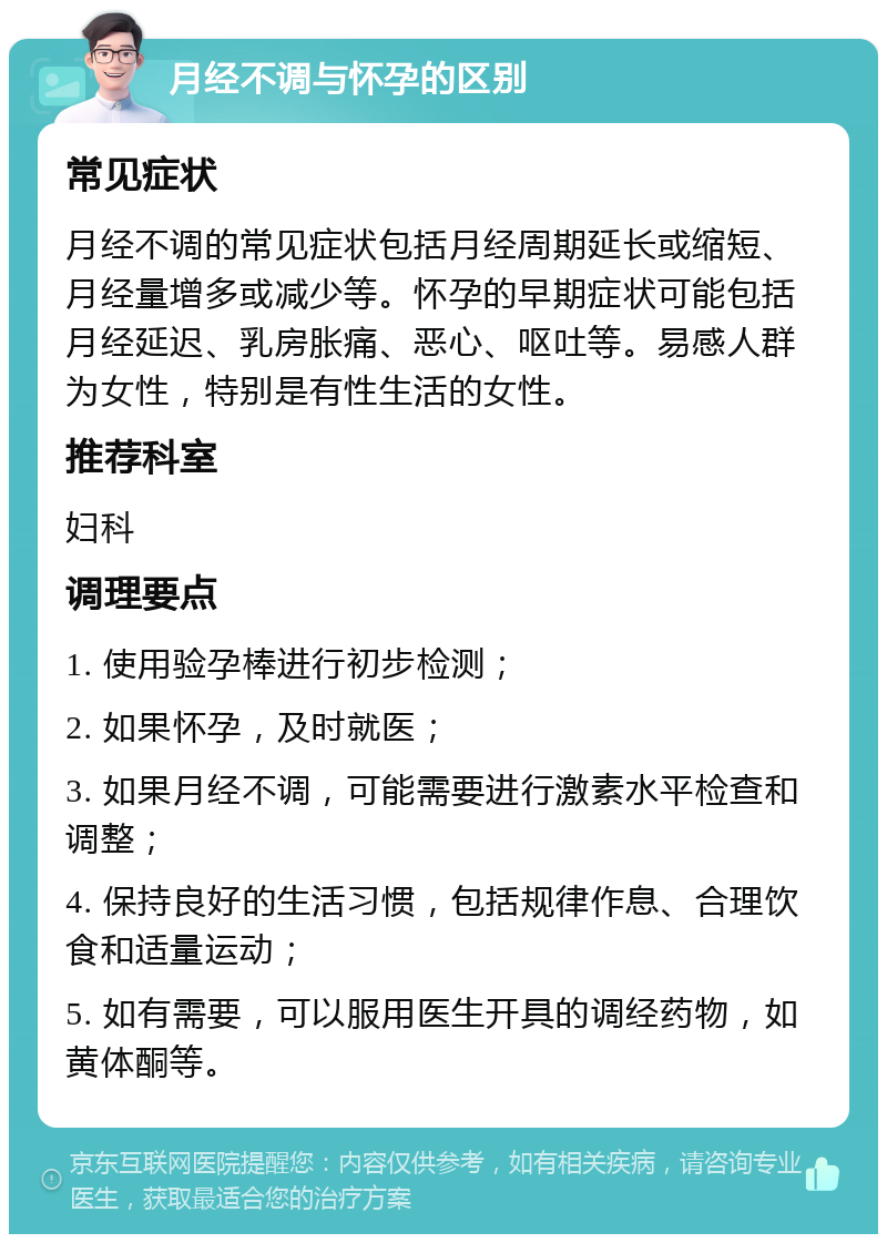 月经不调与怀孕的区别 常见症状 月经不调的常见症状包括月经周期延长或缩短、月经量增多或减少等。怀孕的早期症状可能包括月经延迟、乳房胀痛、恶心、呕吐等。易感人群为女性，特别是有性生活的女性。 推荐科室 妇科 调理要点 1. 使用验孕棒进行初步检测； 2. 如果怀孕，及时就医； 3. 如果月经不调，可能需要进行激素水平检查和调整； 4. 保持良好的生活习惯，包括规律作息、合理饮食和适量运动； 5. 如有需要，可以服用医生开具的调经药物，如黄体酮等。