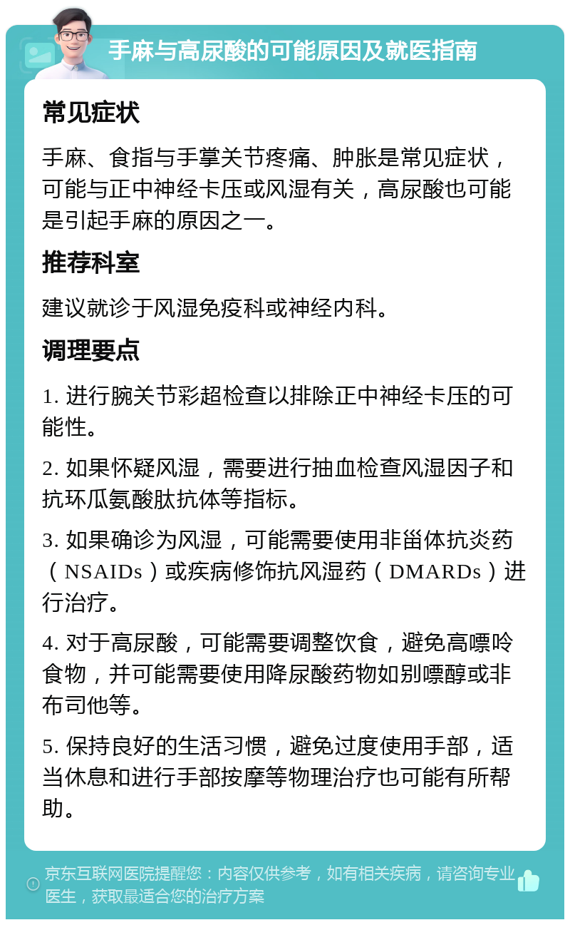 手麻与高尿酸的可能原因及就医指南 常见症状 手麻、食指与手掌关节疼痛、肿胀是常见症状，可能与正中神经卡压或风湿有关，高尿酸也可能是引起手麻的原因之一。 推荐科室 建议就诊于风湿免疫科或神经内科。 调理要点 1. 进行腕关节彩超检查以排除正中神经卡压的可能性。 2. 如果怀疑风湿，需要进行抽血检查风湿因子和抗环瓜氨酸肽抗体等指标。 3. 如果确诊为风湿，可能需要使用非甾体抗炎药（NSAIDs）或疾病修饰抗风湿药（DMARDs）进行治疗。 4. 对于高尿酸，可能需要调整饮食，避免高嘌呤食物，并可能需要使用降尿酸药物如别嘌醇或非布司他等。 5. 保持良好的生活习惯，避免过度使用手部，适当休息和进行手部按摩等物理治疗也可能有所帮助。