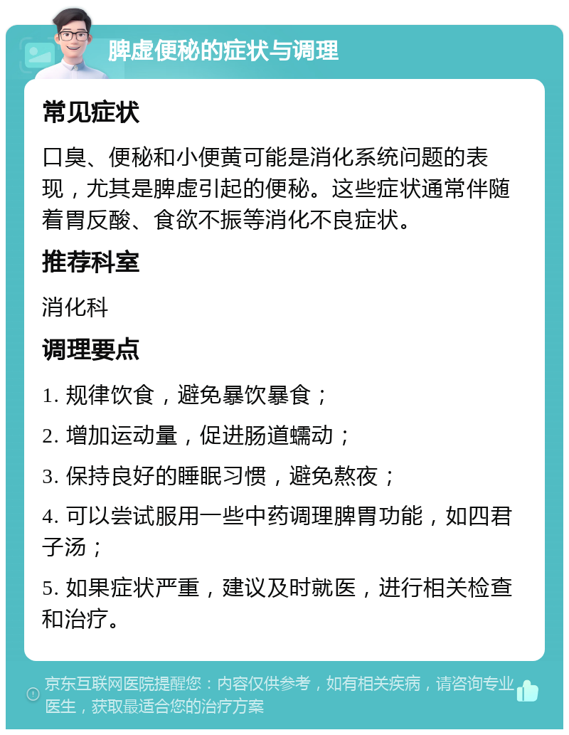 脾虚便秘的症状与调理 常见症状 口臭、便秘和小便黄可能是消化系统问题的表现，尤其是脾虚引起的便秘。这些症状通常伴随着胃反酸、食欲不振等消化不良症状。 推荐科室 消化科 调理要点 1. 规律饮食，避免暴饮暴食； 2. 增加运动量，促进肠道蠕动； 3. 保持良好的睡眠习惯，避免熬夜； 4. 可以尝试服用一些中药调理脾胃功能，如四君子汤； 5. 如果症状严重，建议及时就医，进行相关检查和治疗。