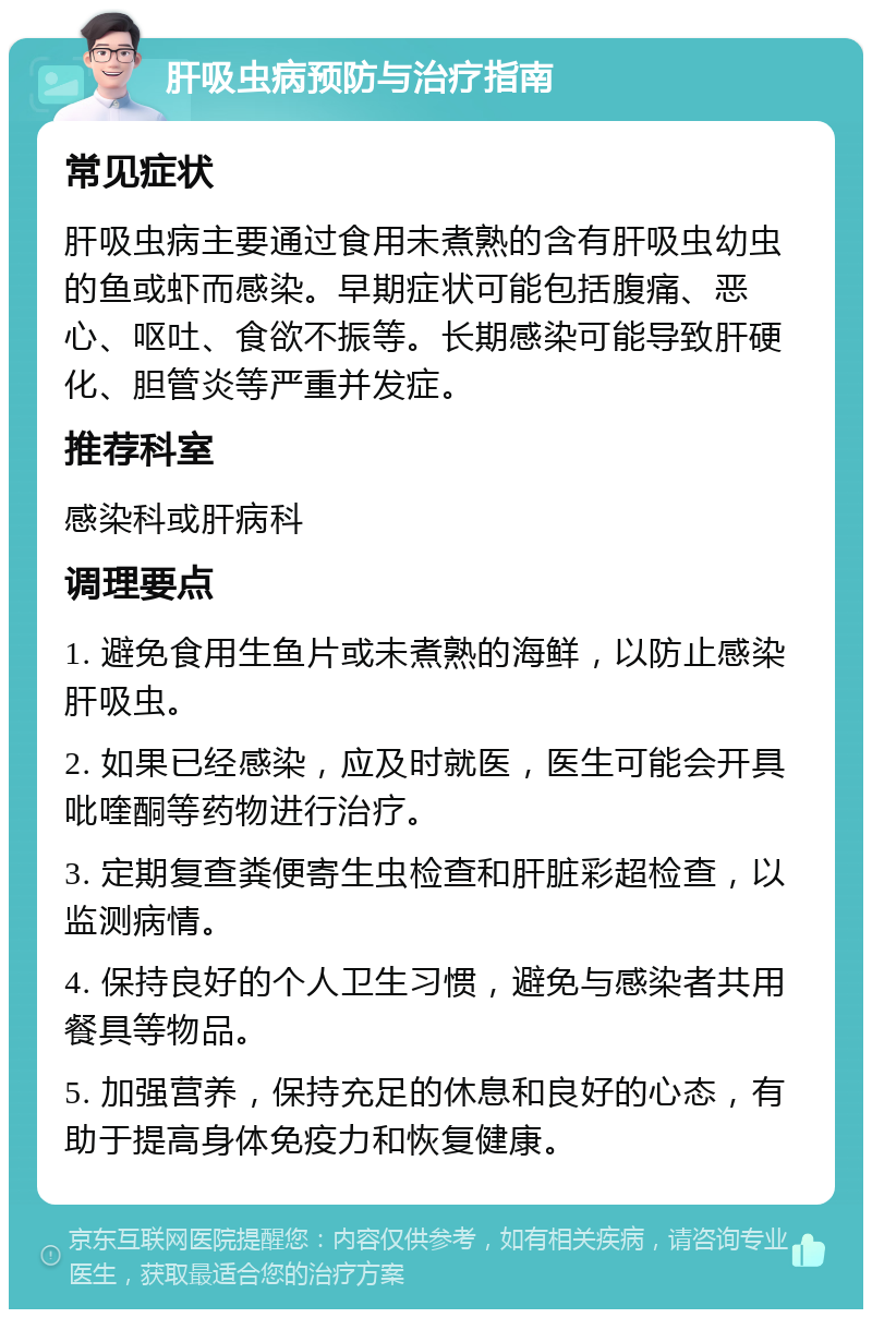 肝吸虫病预防与治疗指南 常见症状 肝吸虫病主要通过食用未煮熟的含有肝吸虫幼虫的鱼或虾而感染。早期症状可能包括腹痛、恶心、呕吐、食欲不振等。长期感染可能导致肝硬化、胆管炎等严重并发症。 推荐科室 感染科或肝病科 调理要点 1. 避免食用生鱼片或未煮熟的海鲜，以防止感染肝吸虫。 2. 如果已经感染，应及时就医，医生可能会开具吡喹酮等药物进行治疗。 3. 定期复查粪便寄生虫检查和肝脏彩超检查，以监测病情。 4. 保持良好的个人卫生习惯，避免与感染者共用餐具等物品。 5. 加强营养，保持充足的休息和良好的心态，有助于提高身体免疫力和恢复健康。