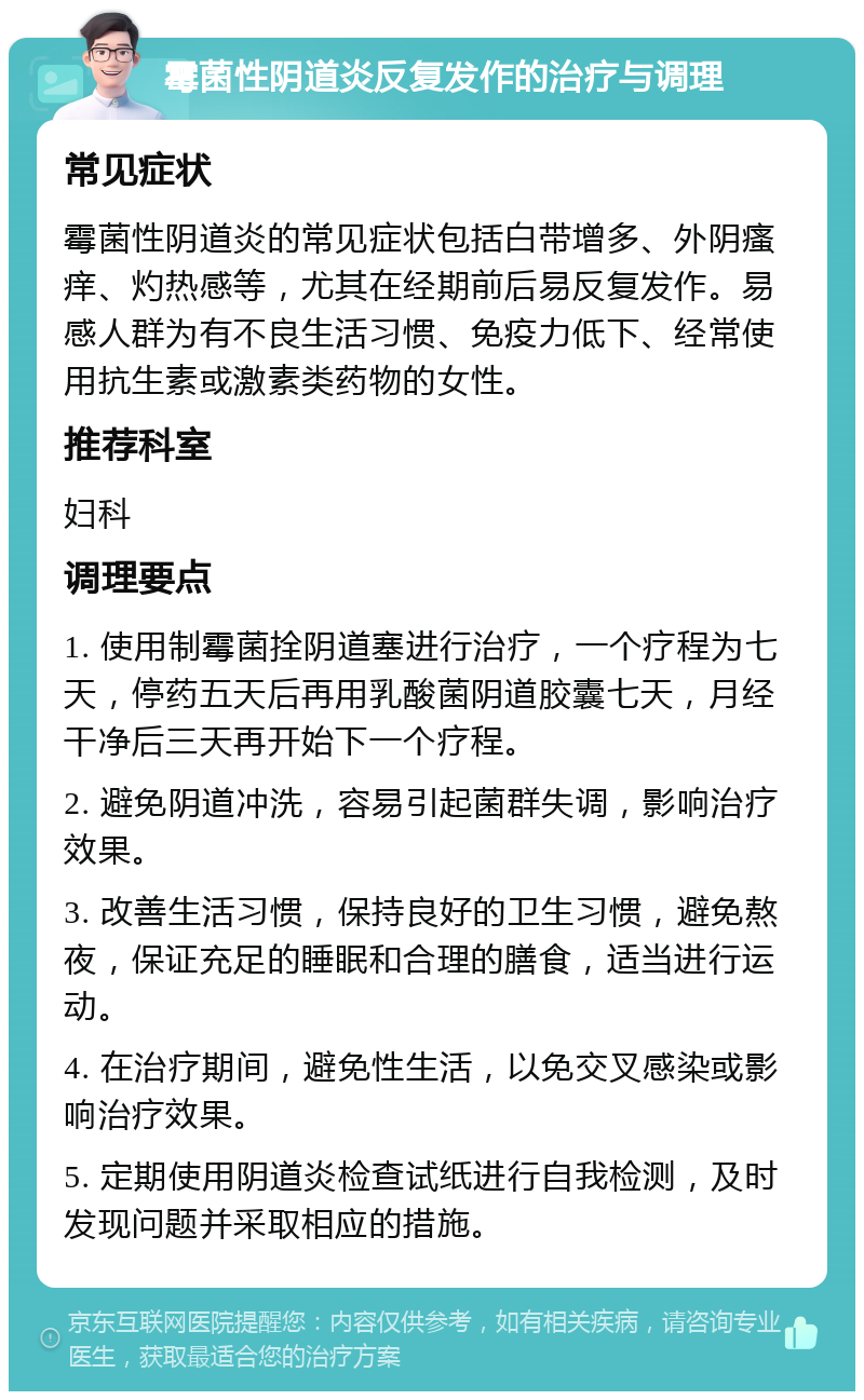 霉菌性阴道炎反复发作的治疗与调理 常见症状 霉菌性阴道炎的常见症状包括白带增多、外阴瘙痒、灼热感等，尤其在经期前后易反复发作。易感人群为有不良生活习惯、免疫力低下、经常使用抗生素或激素类药物的女性。 推荐科室 妇科 调理要点 1. 使用制霉菌拴阴道塞进行治疗，一个疗程为七天，停药五天后再用乳酸菌阴道胶囊七天，月经干净后三天再开始下一个疗程。 2. 避免阴道冲洗，容易引起菌群失调，影响治疗效果。 3. 改善生活习惯，保持良好的卫生习惯，避免熬夜，保证充足的睡眠和合理的膳食，适当进行运动。 4. 在治疗期间，避免性生活，以免交叉感染或影响治疗效果。 5. 定期使用阴道炎检查试纸进行自我检测，及时发现问题并采取相应的措施。