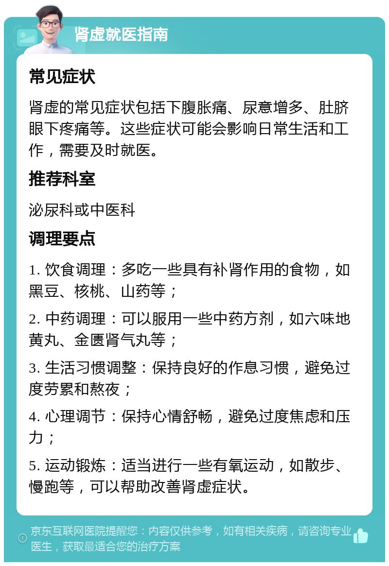 肾虚就医指南 常见症状 肾虚的常见症状包括下腹胀痛、尿意增多、肚脐眼下疼痛等。这些症状可能会影响日常生活和工作，需要及时就医。 推荐科室 泌尿科或中医科 调理要点 1. 饮食调理：多吃一些具有补肾作用的食物，如黑豆、核桃、山药等； 2. 中药调理：可以服用一些中药方剂，如六味地黄丸、金匮肾气丸等； 3. 生活习惯调整：保持良好的作息习惯，避免过度劳累和熬夜； 4. 心理调节：保持心情舒畅，避免过度焦虑和压力； 5. 运动锻炼：适当进行一些有氧运动，如散步、慢跑等，可以帮助改善肾虚症状。