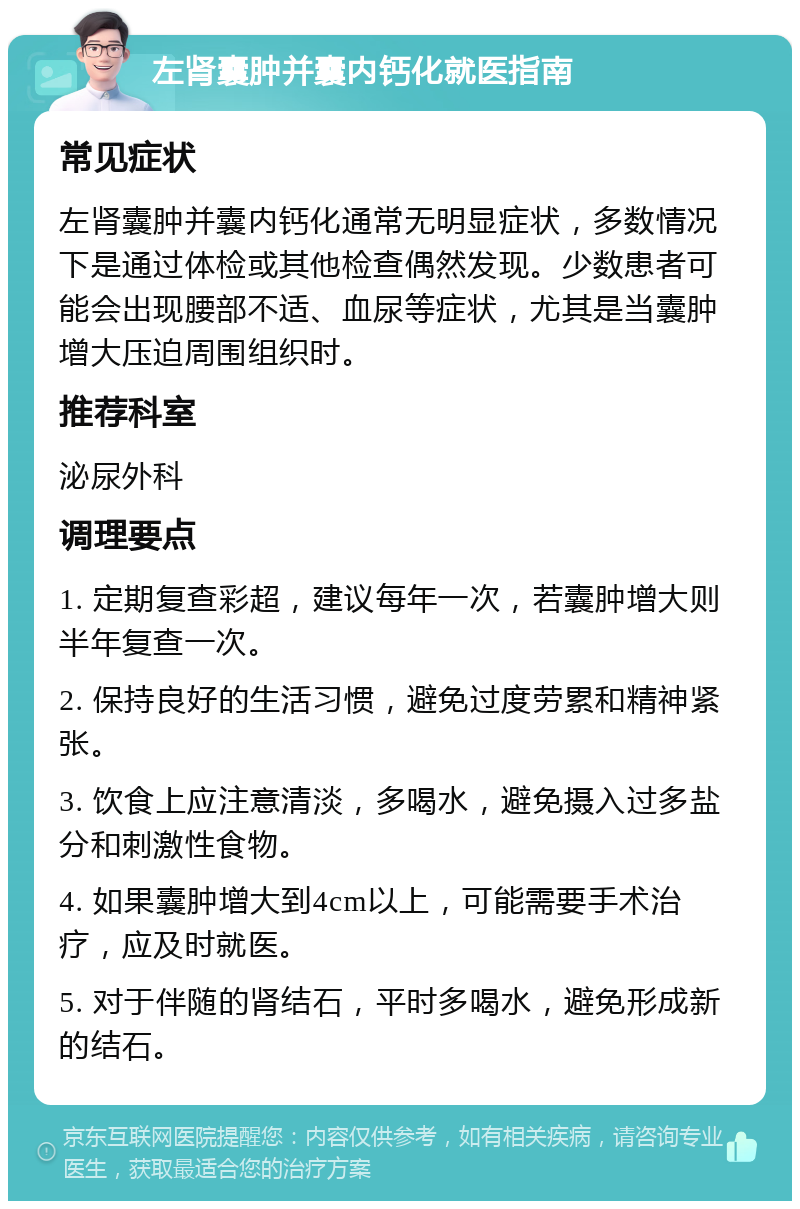 左肾囊肿并囊内钙化就医指南 常见症状 左肾囊肿并囊内钙化通常无明显症状，多数情况下是通过体检或其他检查偶然发现。少数患者可能会出现腰部不适、血尿等症状，尤其是当囊肿增大压迫周围组织时。 推荐科室 泌尿外科 调理要点 1. 定期复查彩超，建议每年一次，若囊肿增大则半年复查一次。 2. 保持良好的生活习惯，避免过度劳累和精神紧张。 3. 饮食上应注意清淡，多喝水，避免摄入过多盐分和刺激性食物。 4. 如果囊肿增大到4cm以上，可能需要手术治疗，应及时就医。 5. 对于伴随的肾结石，平时多喝水，避免形成新的结石。