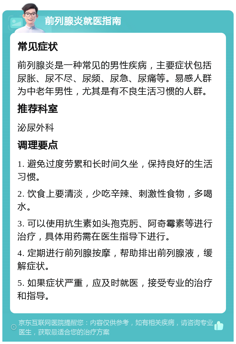 前列腺炎就医指南 常见症状 前列腺炎是一种常见的男性疾病，主要症状包括尿胀、尿不尽、尿频、尿急、尿痛等。易感人群为中老年男性，尤其是有不良生活习惯的人群。 推荐科室 泌尿外科 调理要点 1. 避免过度劳累和长时间久坐，保持良好的生活习惯。 2. 饮食上要清淡，少吃辛辣、刺激性食物，多喝水。 3. 可以使用抗生素如头孢克肟、阿奇霉素等进行治疗，具体用药需在医生指导下进行。 4. 定期进行前列腺按摩，帮助排出前列腺液，缓解症状。 5. 如果症状严重，应及时就医，接受专业的治疗和指导。