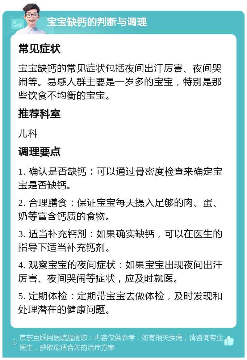 宝宝缺钙的判断与调理 常见症状 宝宝缺钙的常见症状包括夜间出汗厉害、夜间哭闹等。易感人群主要是一岁多的宝宝，特别是那些饮食不均衡的宝宝。 推荐科室 儿科 调理要点 1. 确认是否缺钙：可以通过骨密度检查来确定宝宝是否缺钙。 2. 合理膳食：保证宝宝每天摄入足够的肉、蛋、奶等富含钙质的食物。 3. 适当补充钙剂：如果确实缺钙，可以在医生的指导下适当补充钙剂。 4. 观察宝宝的夜间症状：如果宝宝出现夜间出汗厉害、夜间哭闹等症状，应及时就医。 5. 定期体检：定期带宝宝去做体检，及时发现和处理潜在的健康问题。