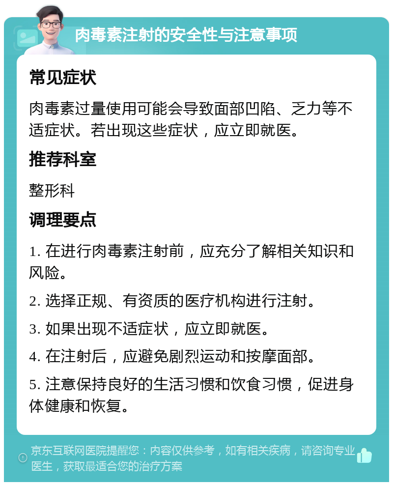 肉毒素注射的安全性与注意事项 常见症状 肉毒素过量使用可能会导致面部凹陷、乏力等不适症状。若出现这些症状，应立即就医。 推荐科室 整形科 调理要点 1. 在进行肉毒素注射前，应充分了解相关知识和风险。 2. 选择正规、有资质的医疗机构进行注射。 3. 如果出现不适症状，应立即就医。 4. 在注射后，应避免剧烈运动和按摩面部。 5. 注意保持良好的生活习惯和饮食习惯，促进身体健康和恢复。