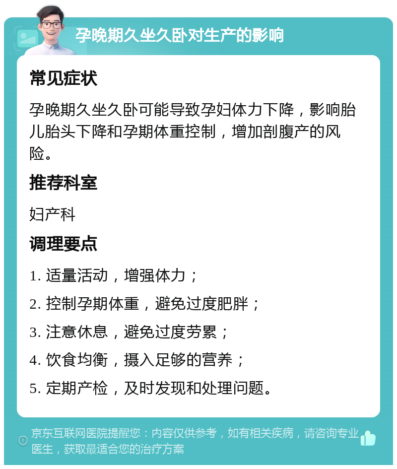 孕晚期久坐久卧对生产的影响 常见症状 孕晚期久坐久卧可能导致孕妇体力下降，影响胎儿胎头下降和孕期体重控制，增加剖腹产的风险。 推荐科室 妇产科 调理要点 1. 适量活动，增强体力； 2. 控制孕期体重，避免过度肥胖； 3. 注意休息，避免过度劳累； 4. 饮食均衡，摄入足够的营养； 5. 定期产检，及时发现和处理问题。