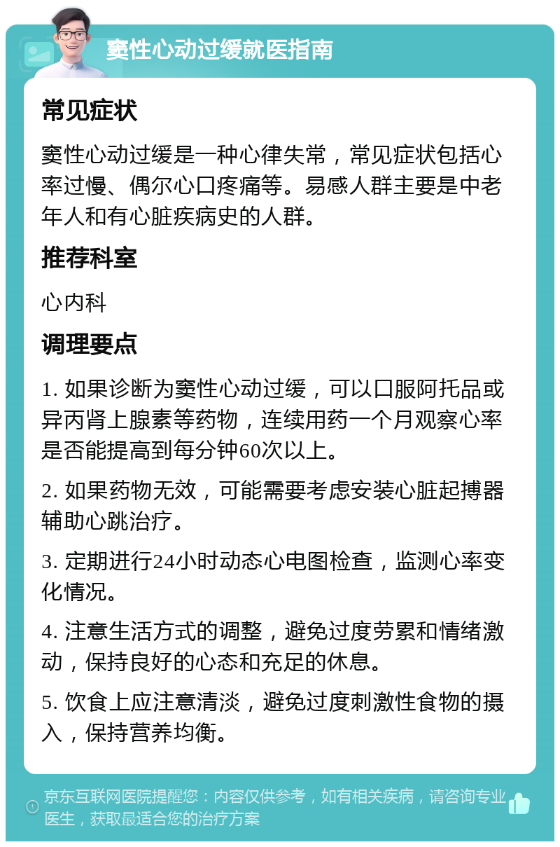 窦性心动过缓就医指南 常见症状 窦性心动过缓是一种心律失常，常见症状包括心率过慢、偶尔心口疼痛等。易感人群主要是中老年人和有心脏疾病史的人群。 推荐科室 心内科 调理要点 1. 如果诊断为窦性心动过缓，可以口服阿托品或异丙肾上腺素等药物，连续用药一个月观察心率是否能提高到每分钟60次以上。 2. 如果药物无效，可能需要考虑安装心脏起搏器辅助心跳治疗。 3. 定期进行24小时动态心电图检查，监测心率变化情况。 4. 注意生活方式的调整，避免过度劳累和情绪激动，保持良好的心态和充足的休息。 5. 饮食上应注意清淡，避免过度刺激性食物的摄入，保持营养均衡。