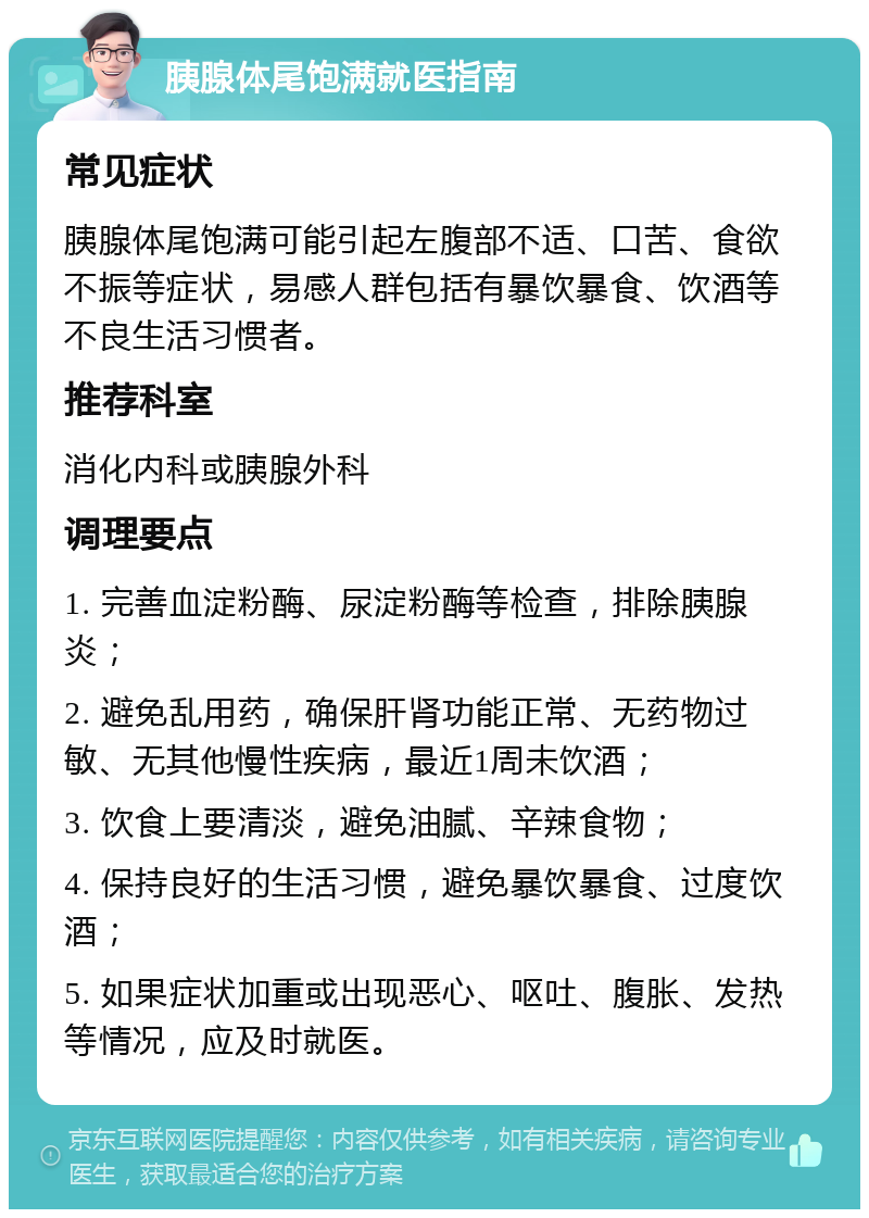 胰腺体尾饱满就医指南 常见症状 胰腺体尾饱满可能引起左腹部不适、口苦、食欲不振等症状，易感人群包括有暴饮暴食、饮酒等不良生活习惯者。 推荐科室 消化内科或胰腺外科 调理要点 1. 完善血淀粉酶、尿淀粉酶等检查，排除胰腺炎； 2. 避免乱用药，确保肝肾功能正常、无药物过敏、无其他慢性疾病，最近1周未饮酒； 3. 饮食上要清淡，避免油腻、辛辣食物； 4. 保持良好的生活习惯，避免暴饮暴食、过度饮酒； 5. 如果症状加重或出现恶心、呕吐、腹胀、发热等情况，应及时就医。