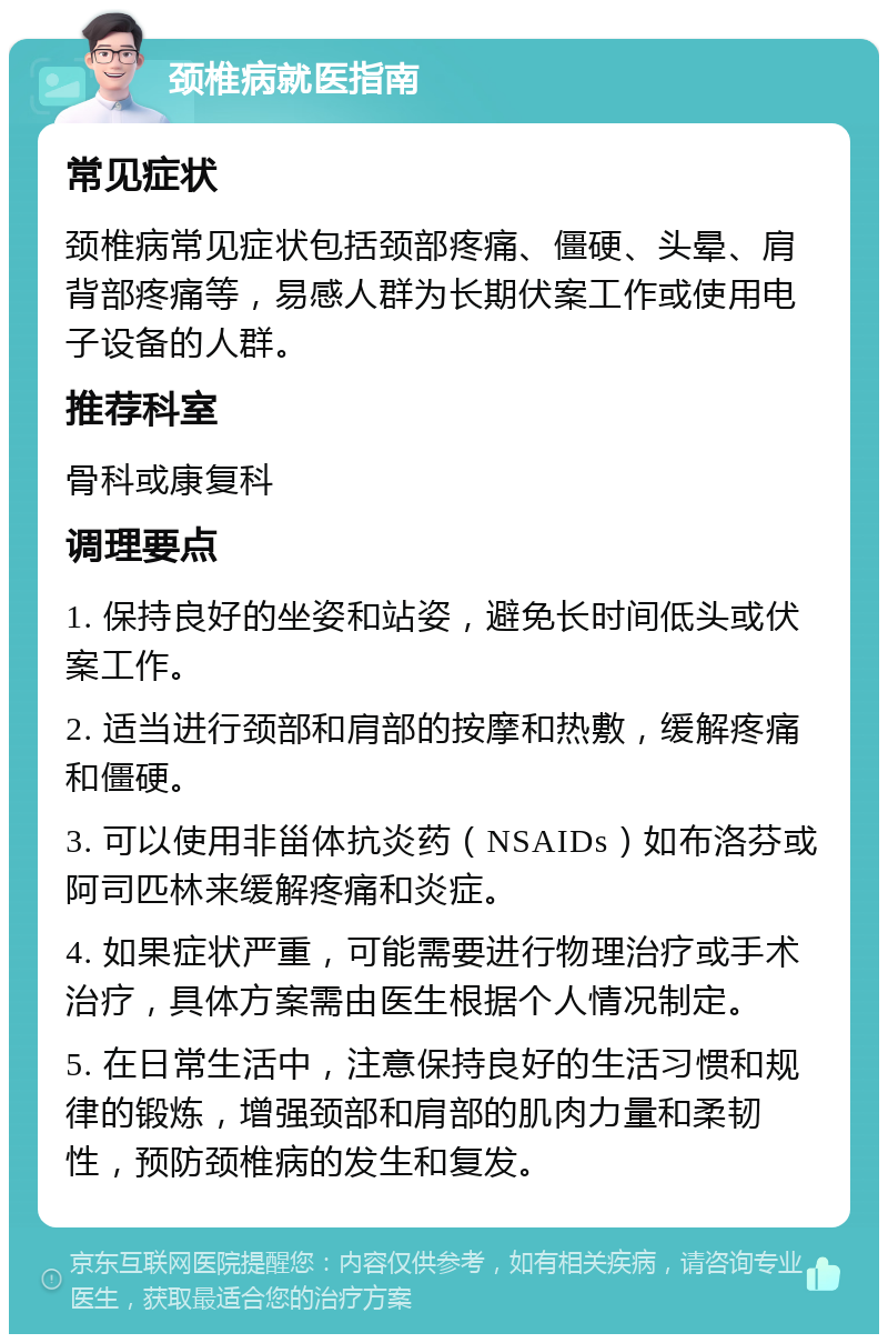 颈椎病就医指南 常见症状 颈椎病常见症状包括颈部疼痛、僵硬、头晕、肩背部疼痛等，易感人群为长期伏案工作或使用电子设备的人群。 推荐科室 骨科或康复科 调理要点 1. 保持良好的坐姿和站姿，避免长时间低头或伏案工作。 2. 适当进行颈部和肩部的按摩和热敷，缓解疼痛和僵硬。 3. 可以使用非甾体抗炎药（NSAIDs）如布洛芬或阿司匹林来缓解疼痛和炎症。 4. 如果症状严重，可能需要进行物理治疗或手术治疗，具体方案需由医生根据个人情况制定。 5. 在日常生活中，注意保持良好的生活习惯和规律的锻炼，增强颈部和肩部的肌肉力量和柔韧性，预防颈椎病的发生和复发。