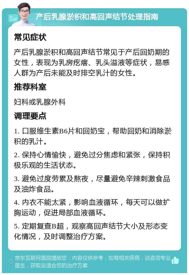 产后乳腺淤积和高回声结节处理指南 常见症状 产后乳腺淤积和高回声结节常见于产后回奶期的女性，表现为乳房疙瘩、乳头溢液等症状，易感人群为产后未能及时排空乳汁的女性。 推荐科室 妇科或乳腺外科 调理要点 1. 口服维生素B6片和回奶宝，帮助回奶和消除淤积的乳汁。 2. 保持心情愉快，避免过分焦虑和紧张，保持积极乐观的生活状态。 3. 避免过度劳累及熬夜，尽量避免辛辣刺激食品及油炸食品。 4. 内衣不能太紧，影响血液循环，每天可以做扩胸运动，促进局部血液循环。 5. 定期复查B超，观察高回声结节大小及形态变化情况，及时调整治疗方案。