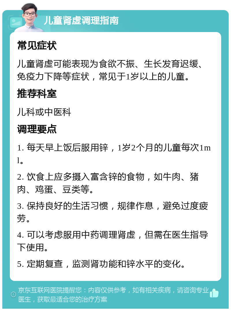 儿童肾虚调理指南 常见症状 儿童肾虚可能表现为食欲不振、生长发育迟缓、免疫力下降等症状，常见于1岁以上的儿童。 推荐科室 儿科或中医科 调理要点 1. 每天早上饭后服用锌，1岁2个月的儿童每次1ml。 2. 饮食上应多摄入富含锌的食物，如牛肉、猪肉、鸡蛋、豆类等。 3. 保持良好的生活习惯，规律作息，避免过度疲劳。 4. 可以考虑服用中药调理肾虚，但需在医生指导下使用。 5. 定期复查，监测肾功能和锌水平的变化。