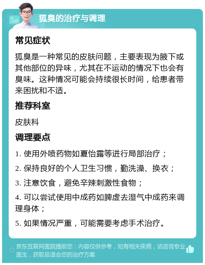 狐臭的治疗与调理 常见症状 狐臭是一种常见的皮肤问题，主要表现为腋下或其他部位的异味，尤其在不运动的情况下也会有臭味。这种情况可能会持续很长时间，给患者带来困扰和不适。 推荐科室 皮肤科 调理要点 1. 使用外喷药物如夏怡露等进行局部治疗； 2. 保持良好的个人卫生习惯，勤洗澡、换衣； 3. 注意饮食，避免辛辣刺激性食物； 4. 可以尝试使用中成药如脾虚去湿气中成药来调理身体； 5. 如果情况严重，可能需要考虑手术治疗。