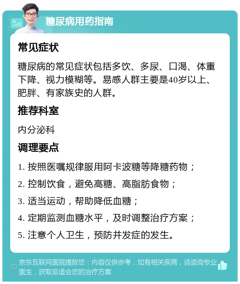 糖尿病用药指南 常见症状 糖尿病的常见症状包括多饮、多尿、口渴、体重下降、视力模糊等。易感人群主要是40岁以上、肥胖、有家族史的人群。 推荐科室 内分泌科 调理要点 1. 按照医嘱规律服用阿卡波糖等降糖药物； 2. 控制饮食，避免高糖、高脂肪食物； 3. 适当运动，帮助降低血糖； 4. 定期监测血糖水平，及时调整治疗方案； 5. 注意个人卫生，预防并发症的发生。