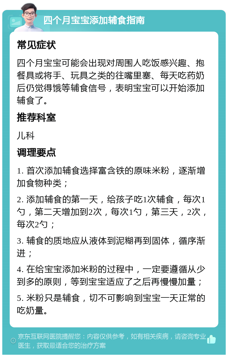 四个月宝宝添加辅食指南 常见症状 四个月宝宝可能会出现对周围人吃饭感兴趣、抱餐具或将手、玩具之类的往嘴里塞、每天吃药奶后仍觉得饿等辅食信号，表明宝宝可以开始添加辅食了。 推荐科室 儿科 调理要点 1. 首次添加辅食选择富含铁的原味米粉，逐渐增加食物种类； 2. 添加辅食的第一天，给孩子吃1次辅食，每次1勺，第二天增加到2次，每次1勺，第三天，2次，每次2勺； 3. 辅食的质地应从液体到泥糊再到固体，循序渐进； 4. 在给宝宝添加米粉的过程中，一定要遵循从少到多的原则，等到宝宝适应了之后再慢慢加量； 5. 米粉只是辅食，切不可影响到宝宝一天正常的吃奶量。