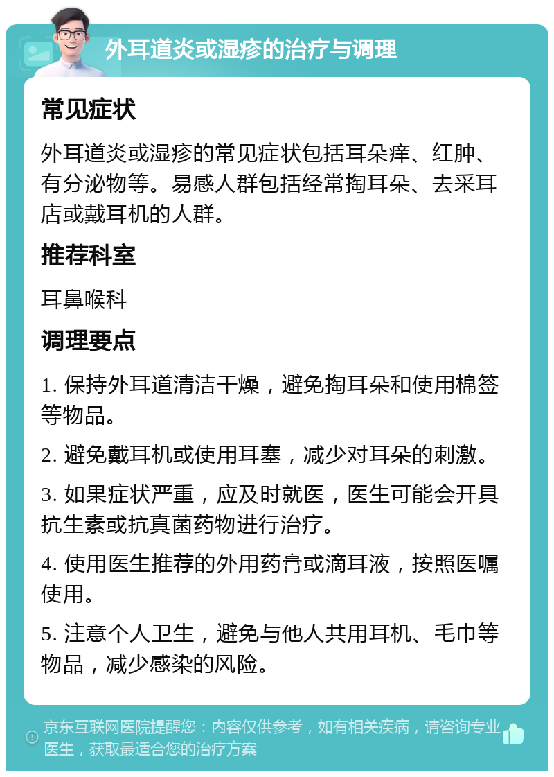 外耳道炎或湿疹的治疗与调理 常见症状 外耳道炎或湿疹的常见症状包括耳朵痒、红肿、有分泌物等。易感人群包括经常掏耳朵、去采耳店或戴耳机的人群。 推荐科室 耳鼻喉科 调理要点 1. 保持外耳道清洁干燥，避免掏耳朵和使用棉签等物品。 2. 避免戴耳机或使用耳塞，减少对耳朵的刺激。 3. 如果症状严重，应及时就医，医生可能会开具抗生素或抗真菌药物进行治疗。 4. 使用医生推荐的外用药膏或滴耳液，按照医嘱使用。 5. 注意个人卫生，避免与他人共用耳机、毛巾等物品，减少感染的风险。