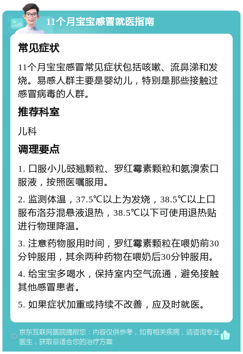 11个月宝宝感冒就医指南 常见症状 11个月宝宝感冒常见症状包括咳嗽、流鼻涕和发烧。易感人群主要是婴幼儿，特别是那些接触过感冒病毒的人群。 推荐科室 儿科 调理要点 1. 口服小儿豉翘颗粒、罗红霉素颗粒和氨溴索口服液，按照医嘱服用。 2. 监测体温，37.5℃以上为发烧，38.5℃以上口服布洛芬混悬液退热，38.5℃以下可使用退热贴进行物理降温。 3. 注意药物服用时间，罗红霉素颗粒在喂奶前30分钟服用，其余两种药物在喂奶后30分钟服用。 4. 给宝宝多喝水，保持室内空气流通，避免接触其他感冒患者。 5. 如果症状加重或持续不改善，应及时就医。