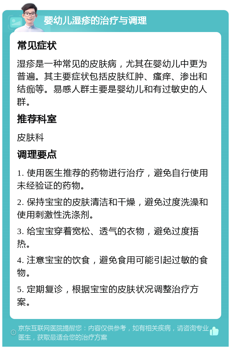 婴幼儿湿疹的治疗与调理 常见症状 湿疹是一种常见的皮肤病，尤其在婴幼儿中更为普遍。其主要症状包括皮肤红肿、瘙痒、渗出和结痂等。易感人群主要是婴幼儿和有过敏史的人群。 推荐科室 皮肤科 调理要点 1. 使用医生推荐的药物进行治疗，避免自行使用未经验证的药物。 2. 保持宝宝的皮肤清洁和干燥，避免过度洗澡和使用刺激性洗涤剂。 3. 给宝宝穿着宽松、透气的衣物，避免过度捂热。 4. 注意宝宝的饮食，避免食用可能引起过敏的食物。 5. 定期复诊，根据宝宝的皮肤状况调整治疗方案。