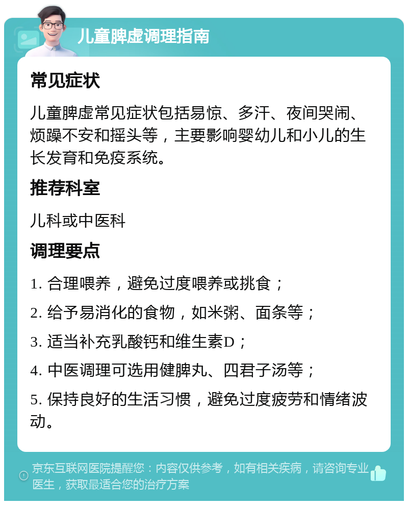 儿童脾虚调理指南 常见症状 儿童脾虚常见症状包括易惊、多汗、夜间哭闹、烦躁不安和摇头等，主要影响婴幼儿和小儿的生长发育和免疫系统。 推荐科室 儿科或中医科 调理要点 1. 合理喂养，避免过度喂养或挑食； 2. 给予易消化的食物，如米粥、面条等； 3. 适当补充乳酸钙和维生素D； 4. 中医调理可选用健脾丸、四君子汤等； 5. 保持良好的生活习惯，避免过度疲劳和情绪波动。