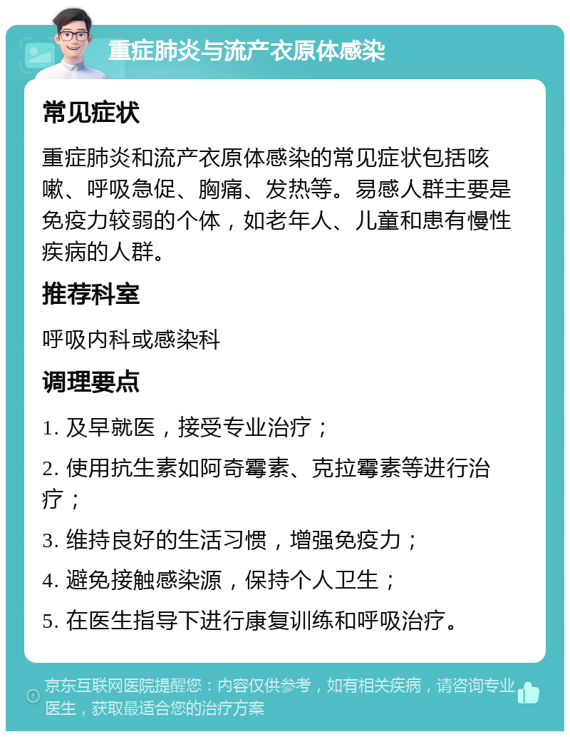 重症肺炎与流产衣原体感染 常见症状 重症肺炎和流产衣原体感染的常见症状包括咳嗽、呼吸急促、胸痛、发热等。易感人群主要是免疫力较弱的个体，如老年人、儿童和患有慢性疾病的人群。 推荐科室 呼吸内科或感染科 调理要点 1. 及早就医，接受专业治疗； 2. 使用抗生素如阿奇霉素、克拉霉素等进行治疗； 3. 维持良好的生活习惯，增强免疫力； 4. 避免接触感染源，保持个人卫生； 5. 在医生指导下进行康复训练和呼吸治疗。