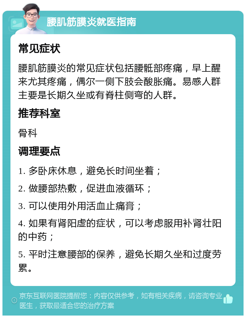 腰肌筋膜炎就医指南 常见症状 腰肌筋膜炎的常见症状包括腰骶部疼痛，早上醒来尤其疼痛，偶尔一侧下肢会酸胀痛。易感人群主要是长期久坐或有脊柱侧弯的人群。 推荐科室 骨科 调理要点 1. 多卧床休息，避免长时间坐着； 2. 做腰部热敷，促进血液循环； 3. 可以使用外用活血止痛膏； 4. 如果有肾阳虚的症状，可以考虑服用补肾壮阳的中药； 5. 平时注意腰部的保养，避免长期久坐和过度劳累。