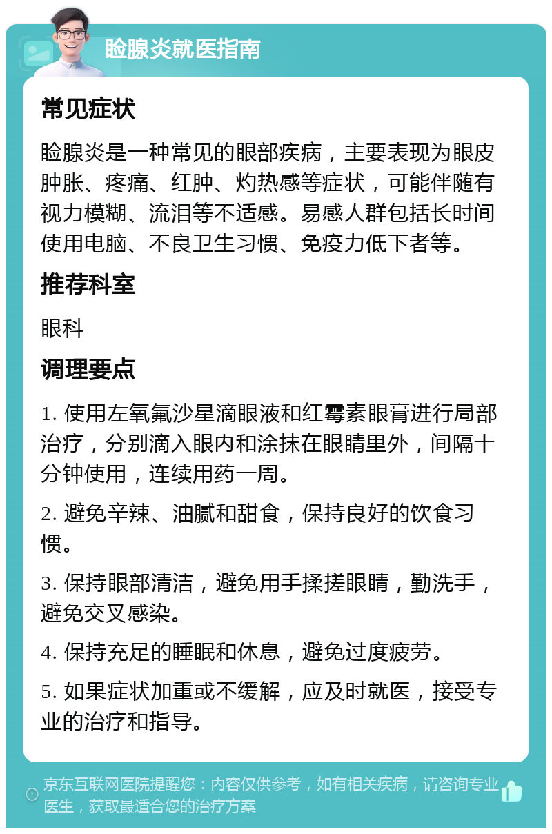 睑腺炎就医指南 常见症状 睑腺炎是一种常见的眼部疾病，主要表现为眼皮肿胀、疼痛、红肿、灼热感等症状，可能伴随有视力模糊、流泪等不适感。易感人群包括长时间使用电脑、不良卫生习惯、免疫力低下者等。 推荐科室 眼科 调理要点 1. 使用左氧氟沙星滴眼液和红霉素眼膏进行局部治疗，分别滴入眼内和涂抹在眼睛里外，间隔十分钟使用，连续用药一周。 2. 避免辛辣、油腻和甜食，保持良好的饮食习惯。 3. 保持眼部清洁，避免用手揉搓眼睛，勤洗手，避免交叉感染。 4. 保持充足的睡眠和休息，避免过度疲劳。 5. 如果症状加重或不缓解，应及时就医，接受专业的治疗和指导。