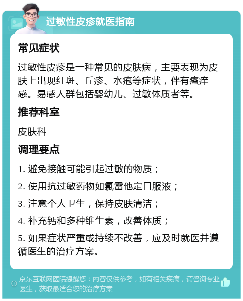 过敏性皮疹就医指南 常见症状 过敏性皮疹是一种常见的皮肤病，主要表现为皮肤上出现红斑、丘疹、水疱等症状，伴有瘙痒感。易感人群包括婴幼儿、过敏体质者等。 推荐科室 皮肤科 调理要点 1. 避免接触可能引起过敏的物质； 2. 使用抗过敏药物如氯雷他定口服液； 3. 注意个人卫生，保持皮肤清洁； 4. 补充钙和多种维生素，改善体质； 5. 如果症状严重或持续不改善，应及时就医并遵循医生的治疗方案。