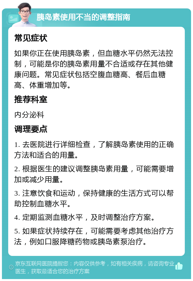 胰岛素使用不当的调整指南 常见症状 如果你正在使用胰岛素，但血糖水平仍然无法控制，可能是你的胰岛素用量不合适或存在其他健康问题。常见症状包括空腹血糖高、餐后血糖高、体重增加等。 推荐科室 内分泌科 调理要点 1. 去医院进行详细检查，了解胰岛素使用的正确方法和适合的用量。 2. 根据医生的建议调整胰岛素用量，可能需要增加或减少用量。 3. 注意饮食和运动，保持健康的生活方式可以帮助控制血糖水平。 4. 定期监测血糖水平，及时调整治疗方案。 5. 如果症状持续存在，可能需要考虑其他治疗方法，例如口服降糖药物或胰岛素泵治疗。